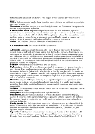fortaleza cuesta conquistarla una ficha +1 y los ataques hechos desde esa provincia cuestan un
token -1.
Milicia. Cada vez que otro jugador desee conquistar una provincia de una civilización con milicia,
esta cuesta un token extra.
Montañismo. Conquistar una provincia montañosa (gris) cuesta una ficha menos. Estas provincias
también otorgan +1 puntos de victoria.
Construcción de Barcos. Expandirse en provincias cuesta una ficha menos si el jugador se
expande desde una provincia que comparta un costa común (con secciones azul claro tocándose en
sus zonas.) Ejemplo: Italia del Norte e Italia del Sur, Inglaterra e Irlanda. La construcción de barcos
puede ser usada en conjunción con la Astronomía como modificador cuando se cruza un mar, y
como la entrada de una nueva civilización en el tablero en una provincia costera.
Armas. Cada expansión en nuevas provincias cuesta una ficha menos.
Los marcadores azules tiene diversas habilidades especiales.
Astronomía. La expansión puede llevarse a cabo a través de una o más regiones de mar (azul
oscuro). Ejemplo: de Irlanda a Noruega, luego a Italia del Sur. Dos provincias de un imperio con
Astronomía son consideradas adyacentes (para la regla de cohesión) si están conectadas por una o
más regiones de mar. Las bonificaciones por ataque desde una fortificación o una montaña NO se
aplican si se ataca desde una región de mar, pero bonificaciones por la Construcción de Barcos sí
cuentan. Nota: Las secciones azul claro de las provincias costeras no son consideradas mar, esas
pueden ser cruzadas por cualquiera.
Bárbaros. No tienen habilidades especiales, pero son muchos.
Diplomacia. Al principio del turno, el jugador puede elegir un oponente con quien quiere estar en
paz. Ninguno de los jugadores puede atacar al otro hasta el comienzo del siguiente turno del
jugador con Diplomacia. Sólo se aplica a los imperios activos; los imperios en declive pueden ser
atacados como siempre. El oponente con quien estás en paz puede cambiar cada turno, o puedes no
elegir ningún jugador si así lo prefieres. Incluso puedes elegir estar en paz con un jugador que no
esté en el tablero en ese momento.
Herencia. El imperio activo (con Herencia) puede expandirse a provincias adyacentes a las del
propio imperio en declive sin quitar fichas del imperio en declive. Si el jugador quiere, puede
expandirse dentro de las provincias de su propio imperio en declive siguiendo las reglas normales
de conquista.
Medicina. La civilización recibe una ficha adicional al principio de cada turno, incluyendo el turno
en el cual entra al tablero.
Mensajeros. Esta civilización puede ignorar la regla de cohesión.
Renacimiento. El declive de su civilización se declara al final de un turno normal de juego,
después de contar los puntos de victoria (en vez de al principio del turno siguiente). Sin embargo,
los puntos de victoria se cuentan sólo una vez. El jugador no gasta un turno entero eligiendo su
siguiente civilización.
Revolucionarios. Esta civilización puede aparecer en cualquier provincia, no solo en el borde del
tablero. Esta provincia inicial debe ser conquistada normalmente. Los modificadores del segundo
marcador de civilización, como Montañismo, Construcción de Barcos, Astronomía, etc, son
aplicados como de costumbre.
Especialización. Esta civilización se considera con dos marcadores de civilización idénticos. El
número de fichas recogidas para empezar el impero es el doble de la otra más una ficha extra.
Ejemplo: En un juego con 5 jugadores, "Bárbaros + Especialización" recibe 17 fichas (6 + 6 + 1
 