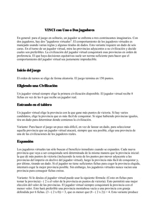 VINCI con Uno o Dos jugadores
En general: para el juego en solitario, un jugador se enfrenta a tres contrincantes imaginarios. Con
dos jugadores, hay dos "jugadores virtuales". El comportamiento de los jugadores virtuales es
manejado usando varias reglas y algunas tiradas de dados. Esta variante requiere un dado de seis
caras. En el turno de un jugador virtual, mira las provincias adyacentes a su civilización y decide
cuales son preferibles. La civilización del jugador virtual conquistará esas provincias en orden de
preferencia. El que haya decisiones equitativas suele ser norma suficiente para hacer que el
comportamiento del jugador virtual sea justamente impredecible.
Inicio del juego
El orden de turnos se elige de forma aleatoria. El juego termina en 150 puntos.
Eligiendo una Civilización
Un jugador virtual siempre elige la primera civilización disponible. El jugador virtual recibe 8
fichas en vez de las 6 que recibe un jugador real.
Entrando en el tablero
Un jugador virtual elige la provincia con la que gane más puntos de victoria. Si hay varios
candidatos, elige la provincia que es más fácil de conquistar. Si sigue habiendo provincias iguales,
tira un dado para determinar donde comienza la civilización.
Variante: Para hacer el juego un poco más difícil, en vez de lanzar un dado, para seleccionar
aquella provincia que un jugador virtual atacará, siempre que sea posible, elige una provincia de
una de las civilizaciones de los jugadores reales.
Expansión
Los jugadores virtuales tan sólo buscan el beneficio inmediato cuando se expanden. Cada nueva
provincia que vaya a ser conquistada será determinada de la misma manera que la provincia inicial:
la que dé más puntos de victoria (incluyendo la resta de los puntos por mover adyacente a las
provincias del imperio en declive del jugador virtual), luego la provincia más fácil de conquistar y,
por último, tirando un dado. Si el jugador no tiene suficientes fichas para coger la provincia elegida,
intentará coger la mejor provincia posible. Sin embargo, los jugadores virtuales nunca vacían una
provincia para conseguir fichas extras.
Variante: Si lo deséas el jugador virtual puede usar la siguiente fórmula: (Coste en fichas para
tomar la provincia) - ( 2 x el valor de la provincia en puntos de victoria). Esto permitirá una mejor
elección del valor de las provincias. El jugador virtual siempre conquistará la provincia con el
menor valor. Esto hará preferible una provincia montañosa vacía a una provincia con granja
defendida por 6 fichas. (3 - ( 2 x 0)) = 3, que es menor que (8 - ( 2 x 2)) = 4. Esta variante produce
 