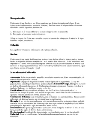 Reorganización
Un jugador virtual distribuye sus fichas para tener una defensa homogénea a lo largo de sus
fronteras (teniendo en cuenta montañas, bosques y fortificaciones). Cualquier ficha sobrante es
distribuida con las siguientes preferencias:
1. Provincias en el borde del tabler si un nuevo imperio entre en esta ronda.
2. Provincias adyacentes a un imperio activo.
Si hay un empate, las fichas son colocadas en provincias que den más puntos de victoria. Si sigue
habiendo empate, tira un dado.
Cohesión
Los jugadores virtuales no están sujetos a la regla de cohesión.
Declive
Un jugador virtual puede decidir declarar su imperio en declive sólo si el impero pudiera puntuar
menos de 10 puntos antes de la expansión Y si el impero tiene menos de 5 fichas disponibles para
expandirse. Si ambas condiciones se cumplen, lanza un dado: la civilización entra en declive si el
resultado es mayor que el número de fichas disponibles para la expansión. En caso contrario, sigue
con el turno normal del jugador virtual.
Marcadores de Civilización
Astronomía. Todas las provincias accesibles a través de zonas de mar deben ser consideradas a la
hora de elegir la provincia a invadir.
Diplomacia. Un jugador imaginario siempre declara la paz con un jugador real. (Si hay dos
jugando, lanza un dado para determinar quién es elegido).General de Campo. El imperio es puesto
en declive sólo cuando hay menos de 3 fichas disponibles para conquistar. Además, resta 2 de la
tirada del dado para ver si el imperio entra en declive.
Fortificaciones. Un jugador virtual sólo juega sus fortificaciones de forma ofensiva. La
Fortificación siempre se pondrá en la provincia adyacente a las civilización más cercana de un
oponente o neutral. (Si hay un empate, lanza un dado).
Construcción de Barcos. En el primer turno, una civilización con Construcción de Barcos siempre
colonizará a lo largo de la costa que no sea parte de un mar interior.
Herencia. Si hay provincias con el mismo valor durante la expansión, un jugador virtual preferirá
atacar las provincias ocupadas por el enemigo que sean adyacentes a su propio imperio en declive
para protegerlo. Aplica esta regla justo antes de lanzar el dado.
Renacimiento. Haz que el jugador virtual "considere" poner el imperio en declive al final de cada
turno, usando las reglas de declive dadas anteriormente.
Revolucionarios. Considera todas las provincias como candidatos a ser la provincia inicial.
Esclavitud. Toma en consideración Esclavitud cuando evalues el valor de una provincia a
conquistar.
 