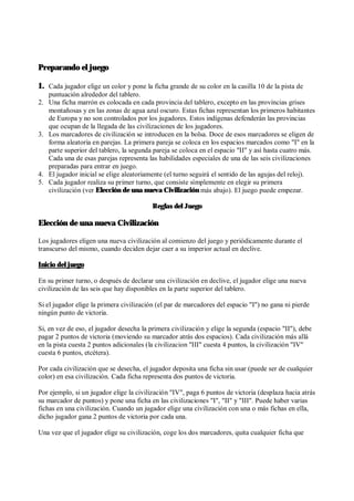 Preparando el juego
1. Cada jugador elige un color y pone la ficha grande de su color en la casilla 10 de la pista de
puntuación alrededor del tablero.
2. Una ficha marrón es colocada en cada provincia del tablero, excepto en las provincias grises
montañosas y en las zonas de agua azul oscuro. Estas fichas representan los primeros habitantes
de Europa y no son controlados por los jugadores. Estos indígenas defenderán las provincias
que ocupan de la llegada de las civilizaciones de los jugadores.
3. Los marcadores de civilización se introducen en la bolsa. Doce de esos marcadores se eligen de
forma aleatoria en parejas. La primera pareja se coloca en los espacios marcados como "I" en la
parte superior del tablero, la segunda pareja se coloca en el espacio "II" y así hasta cuatro más.
Cada una de esas parejas representa las habilidades especiales de una de las seis civilizaciones
preparadas para entrar en juego.
4. El jugador inicial se elige aleatoriamente (el turno seguirá el sentido de las agujas del reloj).
5. Cada jugador realiza su primer turno, que consiste símplemente en elegir su primera
civilización (ver Elección de una nueva Civilización más abajo). El juego puede empezar.
Reglas del Juego
Elección de una nueva Civilización
Los jugadores eligen una nueva civilización al comienzo del juego y periódicamente durante el
transcurso del mismo, cuando deciden dejar caer a su imperior actual en declive.
Inicio del juego
En su primer turno, o después de declarar una civilización en declive, el jugador elige una nueva
civilización de las seis que hay disponibles en la parte superior del tablero.
Si el jugador elige la primera civilización (el par de marcadores del espacio "I") no gana ni pierde
ningún punto de victoria.
Si, en vez de eso, el jugador desecha la primera civilización y elige la segunda (espacio "II"), debe
pagar 2 puntos de victoria (moviendo su marcador atrás dos espacios). Cada civilización más allá
en la pista cuesta 2 puntos adicionales (la civilizacion "III" cuesta 4 puntos, la civilización "IV"
cuesta 6 puntos, etcétera).
Por cada civilización que se desecha, el jugador deposita una ficha sin usar (puede ser de cualquier
color) en esa civilización. Cada ficha representa dos puntos de victoria.
Por ejemplo, si un jugador elige la civilización "IV", paga 6 puntos de victoria (desplaza hacia atrás
su marcador de puntos) y pone una ficha en las civilizaciones "I", "II" y "III". Puede haber varias
fichas en una civilización. Cuando un jugador elige una civilización con una o más fichas en ella,
dicho jugador gana 2 puntos de victoria por cada una.
Una vez que el jugador elige su civilización, coge los dos marcadores, quita cualquier ficha que
 