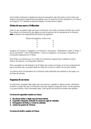 esté en dicha civilización y desplaza los pares de marcadores más altos (junto con los tokens que
tengan) a la posición izquierda que ha quedado vacía. Se sacan dos nuevos marcadores y se colocan
en el espacio "VI" (dejando al siguiente jugador 6 civilizaciones a elegir).
Fichas de una nueva Civilización
Cada vez que un jugador elige una nueva civilización, este recibe un número de fichas de su color.
Este número es la suma de los dos dígitos en rojo de cada uno de los marcadores de civilización
más un número extra dependiendo del número de jugadores.
Número de jugadores Fichas extra
3 8
4 6
5 4
6 3
Ejemplo: En un juego a 5 jugadores, la civilización "Astronomía + Montañismo" darán 13 fichas: 5
por la Astronomía + 4 por el Montañismo + 4 por ser 5 jugadores. En un juego a 4 jugadores, la
civilización empezaría con 15 fichas.
Estas fichas son todas las que va a recibir esa civilización, ninguna más se añadirá en turnos
futuros. (Excepción: ver el marcador medicina.)
Nota: un jugador no está limitado a las 25 fichas que vienen en el juego, en el caso excepcional de
que se necesiten más, se pueden añadir las fichas de un color no usado o las de color marrón.
Los efectos de los 26 marcadores de civilización están explicados más adelante en las reglas y en
las hojas de resumen.
Esquema de un turno
En cada turno, el jugador debe elegir entre dos opciones: expandir su imperio actual, o declararlo
en declive y elegir una nueva civilización con la que empezar el siguiente turno. Las dos opciones,
y sus pasos básicos, están comentadas abajo. Cada opción está descrita en detalle más adelante.
Un turno de expansión consiste en 3 fases:
1. Recolectar fichas o elegir una provincia inicial.
2. Expandir el imperio, teniendo en cuenta la regla de cohesión.
3. Reorganizar las fichas y revisar la cohesión.
4. Anotar los puntos de Victoria.
Un turno de declive consiste en 3 fases:
 