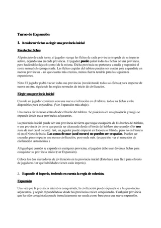 Turno de Expansión
1. Recolectar fichas o elegir una provincia inicial
Recolectar fichas
Al principio de cada turno, el jugador recoge las fichas de cada provincia ocupada de su imperio
activo, dejando una en cada provincia. El jugador puede quitar todas las fichas de una provincia,
pero haciéndolo deja el control de la misma. Dicha provincia no pertenece a nadie y supondrá el
coste normal el reconquistarla. Las fichas cogidas del tablero pueden ser usadas para expandirte en
nuevas provincias - así que cuanto más crezcas, menos fuerza tendrás para las siguientes
expansiones.
Nota: El jugador podrá vaciar todas sus provincias (recolectando todas sus fichas) para empezar de
nueva en otra, siguiendo las reglas normales de inicio de civilización.
Elegir una provincia inicial
Cuando un jugador comienza con una nueva civilización en el tablero, todas las fichas están
disponibles para expandirse. (Ver Expansión más abajo).
Una nueva civilización entra desde el borde del tablero. Se posiciona en una provincia y luego se
expande desde esa a provincias adyacentes.
La provincia inicial puede ser una provincia de tierra que toque cualquiera de los bordes del tablero,
o una provincia de tierra que pueda ser alcanzada desde el borde del tablero atravesando sólo una
zona de mar (azul oscuro). Así, un jugador puede empezar en Escocia o Irlanda, pero no en Francia
ni en el Norte de Italia. Las zonas de mar (azul oscuro) no pueden ser ocupadas. Pueden ser
cruzadas para empezar una nueva civilización, pero nada más. (excepción: ver el marcador de
civilización Astronomía.)
Al igual que cuando se expande en cualquier provicina, el jugador debe usar diversas fichas para
conquistar su provincia inicial (ver Expansión).
Coloca los dos marcadores de civilización en tu provincia inicial (Esto hace más fácil para el resto
de jugadores ver qué habilidades tienen cada imperio).
2. Expandir el imperio, teniendo en cuenta la regla de cohesión.
Expansión
Una vez que la provincia inicial es conquistada, la civilización puede expandirse a las provincias
adyacentes, y seguir expandiéndose desde las provincias recién conquistadas. Cualquier provincia
que ha sido conquistada puede inmediatamente ser usada como base para una nueva expansión.
 