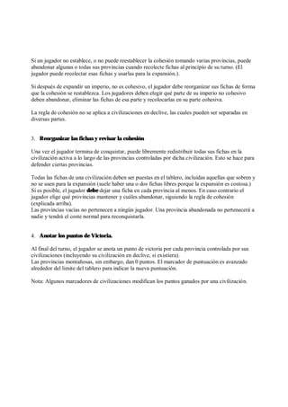 Si un jugador no establece, o no puede reestablecer la cohesión tomando varias provincias, puede
abandonar algunas o todas sus provincias cuando recolecte fichas al principio de su turno. (El
jugador puede recolectar esas fichas y usarlas para la expansión.).
Si después de expandir un imperio, no es cohesivo, el jugador debe reorganizar sus fichas de forma
que la cohesión se restablezca. Los jugadores deben elegir qué parte de su imperio no cohesivo
deben abandonar, eliminar las fichas de esa parte y recolocarlas en su parte cohesiva.
La regla de cohesión no se aplica a civilizaciones en declive, las cuales pueden ser separadas en
diversas partes.
3. Reorganizar las fichas y revisar la cohesión
Una vez el jugador termina de conquistar, puede libremente redistribuir todas sus fichas en la
civilización activa a lo largo de las provincias controladas por dicha civilización. Esto se hace para
defender ciertas provincias.
Todas las fichas de una civilización deben ser puestas en el tablero, incluidas aquellas que sobren y
no se usen para la expansión (suele haber una o dos fichas libres porque la expansión es costosa.)
Si es posible, el jugador debe dejar una ficha en cada provincia al menos. En caso contrario el
jugador elige qué provincias mantener y cuáles abandonar, siguiendo la regla de cohesión
(explicada arriba).
Las provincias vacías no pertenecen a ningún jugador. Una provincia abandonada no pertenecerá a
nadie y tendrá el coste normal para reconquistarla.
4. Anotar los puntos de Victoria.
Al final del turno, el jugador se anota un punto de victoria por cada provincia controlada por sus
civilizaciones (incluyendo su civilización en declive, si existiera).
Las provincias montañosas, sin embargo, dan 0 puntos. El marcador de puntuación es avanzado
alrededor del limite del tablero para indicar la nueva puntuación.
Nota: Algunos marcadores de civilizaciones modifican los puntos ganados por una civilización.
 