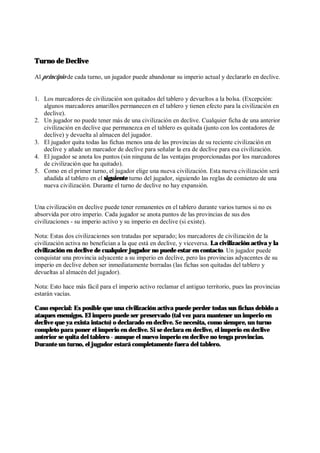 Turno de Declive
Al principio de cada turno, un jugador puede abandonar su imperio actual y declararlo en declive.
1. Los marcadores de civilización son quitados del tablero y devueltos a la bolsa. (Excepción:
algunos marcadores amarillos permanecen en el tablero y tienen efecto para la civilización en
declive).
2. Un jugador no puede tener más de una civilización en declive. Cualquier ficha de una anterior
civilización en declive que permanezca en el tablero es quitada (junto con los contadores de
declive) y devuelta al almacen del jugador.
3. El jugador quita todas las fichas menos una de las provincias de su reciente civilización en
declive y añade un marcador de declive para señalar la era de declive para esa civilización.
4. El jugador se anota los puntos (sin ninguna de las ventajas proporcionadas por los marcadores
de civilización que ha quitado).
5. Como en el primer turno, el jugador elige una nueva civilización. Esta nueva civilización será
añadida al tablero en el siguiente turno del jugador, siguiendo las reglas de comienzo de una
nueva civilización. Durante el turno de declive no hay expansión.
Una civilización en declive puede tener remanentes en el tablero durante varios turnos si no es
absorvida por otro imperio. Cada jugador se anota puntos de las provincias de sus dos
civilizaciones - su imperio activo y su imperio en declive (si existe).
Nota: Estas dos civilizaciones son tratadas por separado; los marcadores de civilización de la
civilización activa no benefician a la que está en declive, y viceversa. La civilización activa y la
civilización en declive de cualquier jugador no puede estar en contacto. Un jugador puede
conquistar una provincia adyacente a su imperio en declive, pero las provincias adyacentes de su
imperio en declive deben ser inmediatamente borradas (las fichas son quitadas del tablero y
devueltas al almacén del jugador).
Nota: Esto hace más fácil para el imperio activo reclamar el antiguo territorio, pues las provincias
estarán vacías.
Caso especial: Es posible que una civilización activa puede perder todas sus fichas debido a
ataques enemigos. El impero puede ser preservado (tal vez para mantener un imperio en
declive que ya exista intacto) o declarado en declive. Se necesita, como siempre, un turno
completo para poner el imperio en declive. Si se declara en declive, el imperio en declive
anterior se quita del tablero - aunque el nuevo imperio en declive no tenga provincias.
Durante un turno, el jugador estará completamente fuera del tablero.
 
