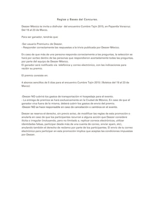 Reglas y Bases del Concurso.
Deezer México te invita a disfrutar del encuentro Cumbre Tajín 2015, en Papantla Veracruz.
Del 19 al 23 de Marzo.
Para ser ganador, tendrás que:
-Ser usuario Premium+ de Deezer.
- Responder correctamente las respuestas a la trivia publicada por Deezer México.
En caso de que más de una persona responda correctamente a las preguntas, la selección se
hará por sorteo dentro de las personas que respondieron acertadamente todas las preguntas,
por parte del equipo de Deezer México.
El ganador será notificado vía telefónica y correo electrónico, con las indicaciones para
recibir su premio.
El premio consiste en:
4 abonos sencillos de 5 días para el encuentro Cumbre Tajín 2015 ( Boletos del 19 al 23 de
Marzo)
-Deezer NO cubrirá los gastos de transportación ni hospedaje para el evento.
- La entrega de premios se hará exclusivamente en la Ciudad de México, En caso de que el
ganador viva fuera de la misma, deberá cubrir los gastos de envío del premio.
-Deezer NO se hace responsable en caso de cancelación o cambios en el evento.
Deezer se reserva el derecho, sin previo aviso, de modificar las reglas de esta promoción o
anularla en caso de que los participantes recurran a alguna acción que Deezer considere
ilícita o irregular (incluyendo, pero no limitado a, replicar correos electrónicos, utilizar
identidades falsas, participar desde más de una cuenta de correo, enviar spam, etc),
anulando también el derecho de reclamo por parte de los participantes. El envío de tu correo
electrónico para participar en esta promoción implica que aceptas las condiciones impuestas
por Deezer.
 