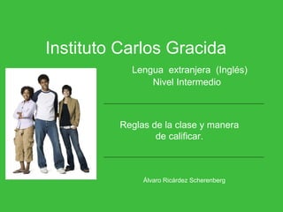 Instituto Carlos Gracida   Lengua  extranjera  (Inglés)   Nivel Intermedio Álvaro Ricárdez Scherenberg   Reglas de la clase y manera de calificar. 