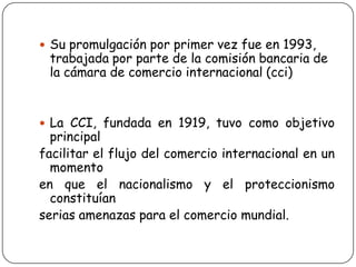  Su promulgación por primer vez fue en 1993,
trabajada por parte de la comisión bancaria de
la cámara de comercio internacional (cci)
 La CCI, fundada en 1919, tuvo como objetivo
principal
facilitar el flujo del comercio internacional en un
momento
en que el nacionalismo y el proteccionismo
constituían
serias amenazas para el comercio mundial.
 
