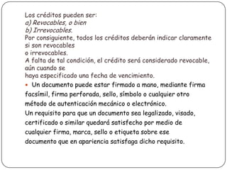Los créditos pueden ser:
a) Revocables, o bien
b) Irrevocables.
Por consiguiente, todos los créditos deberán indicar claramente
si son revocables
o irrevocables.
A falta de tal condición, el crédito será considerado revocable,
aún cuando se
haya especificado una fecha de vencimiento.
 Un documento puede estar firmado a mano, mediante firma
facsímil, firma perforada, sello, símbolo o cualquier otro
método de autenticación mecánico o electrónico.
Un requisito para que un documento sea legalizado, visado,
certificado o similar quedará satisfecho por medio de
cualquier firma, marca, sello o etiqueta sobre ese
documento que en apariencia satisfaga dicho requisito.
 