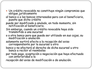  Un crédito revocable no constituye ningún compromiso que
obligue jurídicamente
al banco o a los bancos interesados para con el beneficiario,
puesto que dicho crédito
puede ser modificado o anulado, en todo momento, sin
notificación al beneficiario.
Sin embargo, cuando un crédito revocable haya sido
transmitido a una sucursal
o a otro banco para que pueda ser utilizado en sus cajas, su
modificación o anulación
solamente surtirá efecto a la recepción del aviso
correspondiente por la sucursal u otro
banco y no afectará al derecho de dicha sucursal u otro
banco a recibir el reembolso
por todo pago, aceptación o negociación que haya efectuado
con anterioridad a la
recepción del aviso de modificación o de anulación.
 