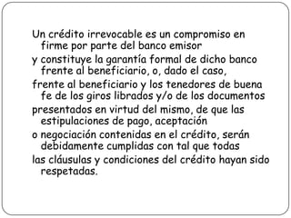 Un crédito irrevocable es un compromiso en
firme por parte del banco emisor
y constituye la garantía formal de dicho banco
frente al beneficiario, o, dado el caso,
frente al beneficiario y los tenedores de buena
fe de los giros librados y/o de los documentos
presentados en virtud del mismo, de que las
estipulaciones de pago, aceptación
o negociación contenidas en el crédito, serán
debidamente cumplidas con tal que todas
las cláusulas y condiciones del crédito hayan sido
respetadas.
 