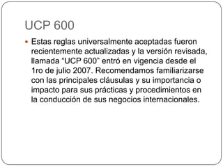 UCP 600
 Estas reglas universalmente aceptadas fueron
recientemente actualizadas y la versión revisada,
llamada “UCP 600” entró en vigencia desde el
1ro de julio 2007. Recomendamos familiarizarse
con las principales cláusulas y su importancia o
impacto para sus prácticas y procedimientos en
la conducción de sus negocios internacionales.
 