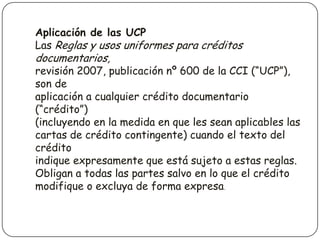 Aplicación de las UCP
Las Reglas y usos uniformes para créditos
documentarios,
revisión 2007, publicación nº 600 de la CCI (“UCP”),
son de
aplicación a cualquier crédito documentario
(“crédito”)
(incluyendo en la medida en que les sean aplicables las
cartas de crédito contingente) cuando el texto del
crédito
indique expresamente que está sujeto a estas reglas.
Obligan a todas las partes salvo en lo que el crédito
modifique o excluya de forma expresa.
 