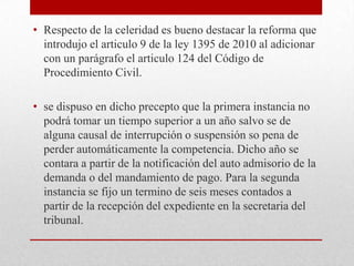 • Respecto de la celeridad es bueno destacar la reforma que
  introdujo el articulo 9 de la ley 1395 de 2010 al adicionar
  con un parágrafo el articulo 124 del Código de
  Procedimiento Civil.

• se dispuso en dicho precepto que la primera instancia no
  podrá tomar un tiempo superior a un año salvo se de
  alguna causal de interrupción o suspensión so pena de
  perder automáticamente la competencia. Dicho año se
  contara a partir de la notificación del auto admisorio de la
  demanda o del mandamiento de pago. Para la segunda
  instancia se fijo un termino de seis meses contados a
  partir de la recepción del expediente en la secretaria del
  tribunal.
 