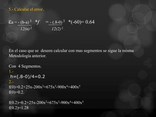 5.- Calcular el error.

εa = - (b-a) 3   *f      = - (.8-0) 3 *(-60)= 0.64
       12(n) 2              12(2) 2




En el caso que se deseen calcular con mas segmentos se sigue la misma
Metodología anterior.

Con 4 Segmentos.
1.-
 h=(.8-0)/4=0.2
2.-
f(0)=0.2+25x-200x2+675x3-900x4+400x5
f(0)=0.2.

f(0.2)=0.2+25x-200x2+675x3-900x4+400x5
f(0.2)=1.28
 