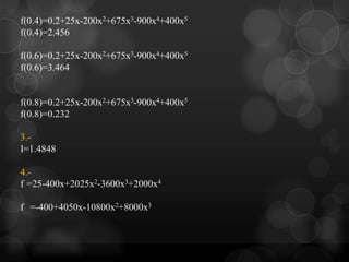 f(0.4)=0.2+25x-200x2+675x3-900x4+400x5
f(0.4)=2.456

f(0.6)=0.2+25x-200x2+675x3-900x4+400x5
f(0.6)=3.464


f(0.8)=0.2+25x-200x2+675x3-900x4+400x5
f(0.8)=0.232

3.-
I=1.4848

4.-
f =25-400x+2025x2-3600x3+2000x4

f =-400+4050x-10800x2+8000x3
 