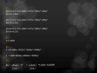 2.-
f(0.6)=0.2+25x-200x2+675x3-900x4+400x5
f(0.6)=3.464

f(0.7)=0.2+25x-200x2+675x3-900x4+400x5
f(0.7)=2.363

f(0.8)=0.2+25x-200x2+675x3-900x4+400x5
f(0.8)=0.232

3.-
I=1.6008

4.-
f =25-400x+2025x2-3600x3+2000x4

f =-400+4050x-10800x2+8000x3

5.-
εa = - (b-a) 3   *f   = - (.8-0) 3 *(-60)= 0.0399
      12(n) 2            12(8) 2
 