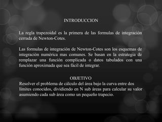 INTRODUCCION

La regla trapezoidal es la primera de las formulas de integración
cerrada de Newton-Cotes.

Las formulas de integración de Newton-Cotes son los esquemas de
integración numérica mas comunes. Se basan en la estrategia de
remplazar una función complicada o datos tabulados con una
función aproximada que sea fácil de integrar.

                            OBJETIVO
Resolver el problema de cálculo del área bajo la curva entre dos
límites conocidos, dividiendo en N sub áreas para calcular su valor
asumiendo cada sub área como un pequeño trapecio.
 