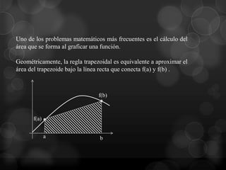 Uno de los problemas matemáticos más frecuentes es el cálculo del
área que se forma al graficar una función.

Geométricamente, la regla trapezoidal es equivalente a aproximar el
área del trapezoide bajo la línea recta que conecta f(a) y f(b) .



                                f(b)



      f(a)


             a                  b
 