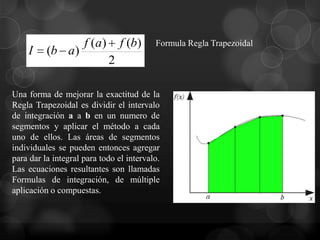 f (a)       f (b)    Formula Regla Trapezoidal
    I     (b a)
                             2

Una forma de mejorar la exactitud de la
Regla Trapezoidal es dividir el intervalo
de integración a a b en un numero de
segmentos y aplicar el método a cada
uno de ellos. Las áreas de segmentos
individuales se pueden entonces agregar
para dar la integral para todo el intervalo.
Las ecuaciones resultantes son llamadas
Formulas de integración, de múltiple
aplicación o compuestas.
 