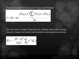 Formato General de la Ecuación Trapezoidal Múltiple
                            n 1
              f ( x0 ) 2          f ( xi )   f ( xn )
                            i 1
I    (b a)
                               2n


Un error para la Regla Trapezoidal de múltiple aplicación se puede
obtener al sumar los errores individuales de cada segmento para dar.


         (b a ) 3    n
Et                        f ´´( i )
          12 n 3    i 1
 