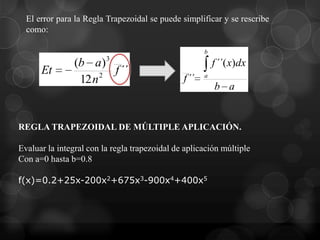 El error para la Regla Trapezoidal se puede simplificar y se rescribe
  como:

                                                      b

                (b a)3                                    f ´´( x)dx
      Et              2
                        f ´´                          a
                 12 n                          f ´´
                                                          b a


REGLA TRAPEZOIDAL DE MÚLTIPLE APLICACIÓN.

Evaluar la integral con la regla trapezoidal de aplicación múltiple
Con a=0 hasta b=0.8

f(x)=0.2+25x-200x2+675x3-900x4+400x5
 