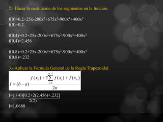 2.- Hacer la sustitución de los segmentos en la función.

f(0)=0.2+25x-200x2+675x3-900x4+400x5
f(0)=0.2.

f(0.4)=0.2+25x-200x2+675x3-900x4+400x5
f(0.4)=2.456

f(0.8)=0.2+25x-200x2+675x3-900x4+400x5
f(0.8)=.232

3.- Aplicar la Formula General de la Regla Trapezoidal.
                         n 1
            f ( x0 ) 2         f ( xi )   f ( xn )
                         i 1
I   (b a)
                           2n
I=(.8-0)[0.2+2(2.456)+.232]
            2(2)
I=1.0688
 