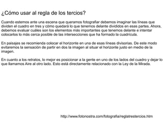 ¿Cómo usar al regla de los tercios?
Cuando estemos ante una escena que queramos fotografiar debemos imaginar las líneas que
dividen el cuadro en tres y cómo quedará lo que tenemos delante divididos en esas partes. Ahora,
debemos evaluar cuáles son los elementos más importantes que tenemos delante e intentar
colocarlos lo más cerca posible de las intersecciones que ha formado la cuadrícula.
En paisajes se recomienda colocar el horizonte en una de esas líneas divisorias. De este modo
evitaremos la sensación de partir en dos la imagen al situar el horizonte justo en medio de la
imagen.
En cuanto a los retratos, lo mejor es posicionar a la gente en uno de los lados del cuadro y dejar lo
que llamamos Aire al otro lado. Esto está directamente relacionado con la Ley de la Mirada.
http://www.fotonostra.com/fotografia/reglatrestercios.htm
 