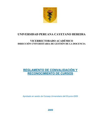 UNIVERSIDAD PERUANA CAYETANO HEREDIA

           VICERRECTORADO ACADÉMICO
DIRECCIÓN UNIVERSITARIA DE GESTIÓN DE LA DOCENCIA




   REGLAMENTO DE CONVALIDACIÓN Y
     RECONOCIMIENTO DE CURSOS




   Aprobado en sesión de Consejo Universitario del 03-junio-2009




                              2009
 