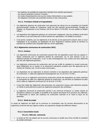 - les   matériaux et procédés de construction interdits d’une manière permanente ;
       - les   mesures destinées à prévenir l'incendie ;
       - les   modes d'assainissement ainsi que les modes d'alimentation en eau potable ;
       - les   obligations d'entretien des propriétés foncières et des constructions.

           VI.1.2. Procédure d'étude et d'approbation

      Les règlements généraux de construction sont approuvés par décret pris sur proposition de l'autorité
       gouvernementale chargée de l'urbanisme, après avis des autorités gouvernementales chargées de
       l'Habitat, de l’Equipement et de l'Intérieur (art.39 du décret n°2-92-832). Ils sont publiés au Bulletin
       Officiel ;

      Les dispositions des règlements généraux de construction s'appliquent, dans les conditions qu’ils fixent
       eux-mêmes ou qui sont fixées par le décret portant leur approbation, à la totalité du territoire ;

      Il est permis, toutefois, que ces règlements et les décrets qui les approuvent excluent, dans un souci
       d'adaptation et de souplesse, de l'application de leurs dispositions certaines parties du territoire ou
       précisent les conditions dans lesquelles elles leur seront applicables.

    VI.2. Règlements communaux de construction (RCC)

           VI.2.1. Contenu

      Les règlements communaux de construction peuvent fixer les dispositions ayant trait aux aspects ci-
       dessus mentionnés pour le règlement général de construction, qui ne sont prévues ni par un
       règlement général de construction, ni par un plan d'aménagement. Leur contenu est donc déterminé
       par celui des règlements généraux ;

      Les règlements communaux de construction sont pris par arrêté du président du conseil communal,
       après délibération de ce conseil, et ne deviennent exécutoires qu’après avoir été approuvés par le
       ministre de l'intérieur (art. 35 de la charte communale) ;

      Les dispositions de ces règlements ne doivent contredire ni les dispositions des règlements généraux
       de construction, ni celles des règlements d'aménagement (art. 61 de la loi n°12-90) ;

      Dans le cas où un règlement communal de construction prévoit des dispositions qui soient contraires
       ou divergentes de celles d'un règlement général de construction, ces dernières se substituent de plein
       droit à celles du règlement communal (art. 62 de la loi n°12-90) ;

      Il peut être établi des règlements intercommunaux de construction lorsque cette démarche présente
       un intérêt et particulièrement quand ces règlements présentent des similitudes ;

      Le règlement communal de construction permet à une commune d’instaurer un certain nombre de
       dispositions relatives à la qualité, la durabilité et les aspects sécuritaires de la structure d’un bâtiment,
       en déterminant la nature des matériaux de construction autorisés et en fixant la façon de les
       assembler.

           VI.2.2. Etude du projet

Le projet de règlement est établi par la commune en concertation avec les services déconcentrés et les
organismes concernés tels que l’agence urbaine, les organismes chargés des différents réseaux.


           VI.2.3. Concertation locale
                 VI.2.3.1. Rôle des communes
      Le projet de RCC est préparé par les services communaux et publié sous forme d’arrêté du président
       du conseil communal ;
 