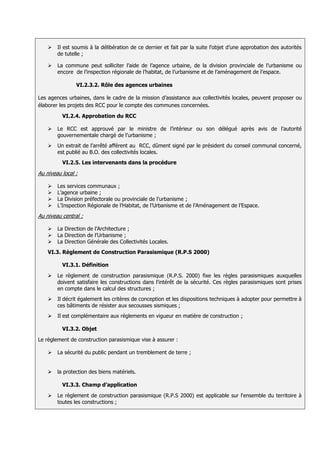    Il est soumis à la délibération de ce dernier et fait par la suite l’objet d’une approbation des autorités
        de tutelle ;

       La commune peut solliciter l’aide de l’agence urbaine, de la division provinciale de l’urbanisme ou
        encore de l’inspection régionale de l’habitat, de l’urbanisme et de l’aménagement de l’espace.

                VI.2.3.2. Rôle des agences urbaines

Les agences urbaines, dans le cadre de la mission d’assistance aux collectivités locales, peuvent proposer ou
élaborer les projets des RCC pour le compte des communes concernées.

          VI.2.4. Approbation du RCC

       Le RCC est approuvé par le ministre de l’intérieur ou son délégué après avis de l’autorité
        gouvernementale chargé de l’urbanisme ;
       Un extrait de l’arrêté afférent au RCC, dûment signé par le président du conseil communal concerné,
        est publié au B.O. des collectivités locales.
          VI.2.5. Les intervenants dans la procédure

Au niveau local :

       Les services communaux ;
       L’agence urbaine ;
       La Division préfectorale ou provinciale de l’urbanisme ;
       L’Inspection Régionale de l’Habitat, de l’Urbanisme et de l’Aménagement de l’Espace.
Au niveau central :

       La Direction de l’Architecture ;
       La Direction de l’Urbanisme ;
       La Direction Générale des Collectivités Locales.
    VI.3. Règlement de Construction Parasismique (R.P.S 2000)

          VI.3.1. Définition

       Le règlement de construction parasismique (R.P.S. 2000) fixe les règles parasismiques auxquelles
        doivent satisfaire les constructions dans l'intérêt de la sécurité. Ces règles parasismiques sont prises
        en compte dans le calcul des structures ;
       Il décrit également les critères de conception et les dispositions techniques à adopter pour permettre à
        ces bâtiments de résister aux secousses sismiques ;
       Il est complémentaire aux règlements en vigueur en matière de construction ;

          VI.3.2. Objet

Le règlement de construction parasismique vise à assurer :

       La sécurité du public pendant un tremblement de terre ;


       la protection des biens matériels.

          VI.3.3. Champ d’application
       Le règlement de construction parasismique (R.P.S 2000) est applicable sur l'ensemble du territoire à
        toutes les constructions ;
 