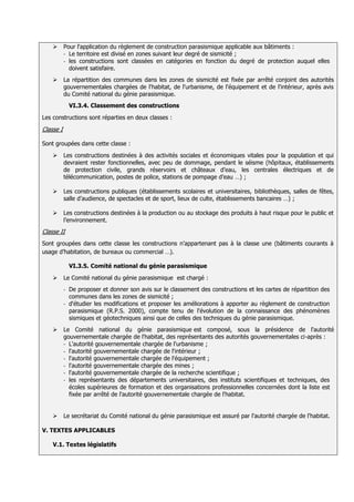       Pour l'application du règlement de construction parasismique applicable aux bâtiments :
           - Le territoire est divisé en zones suivant leur degré de sismicité ;
           - les constructions sont classées en catégories en fonction du degré de protection auquel elles
             doivent satisfaire.
          La répartition des communes dans les zones de sismicité est fixée par arrêté conjoint des autorités
           gouvernementales chargées de l'habitat, de l'urbanisme, de l'équipement et de l'intérieur, après avis
           du Comité national du génie parasismique.
               VI.3.4. Classement des constructions
Les constructions sont réparties en deux classes :

Classe I

Sont groupées dans cette classe :
          Les constructions destinées à des activités sociales et économiques vitales pour la population et qui
           devraient rester fonctionnelles, avec peu de dommage, pendant le séisme (hôpitaux, établissements
           de protection civile, grands réservoirs et châteaux d’eau, les centrales électriques et de
           télécommunication, postes de police, stations de pompage d’eau …) ;

          Les constructions publiques (établissements scolaires et universitaires, bibliothèques, salles de fêtes,
           salle d’audience, de spectacles et de sport, lieux de culte, établissements bancaires …) ;

          Les constructions destinées à la production ou au stockage des produits à haut risque pour le public et
           l’environnement.
Classe II
Sont groupées dans cette classe les constructions n’appartenant pas à la classe une (bâtiments courants à
usage d’habitation, de bureaux ou commercial …).

               VI.3.5. Comité national du génie parasismique

          Le Comité national du génie parasismique est chargé :
           - De proposer et donner son avis sur le classement des constructions et les cartes de répartition des
             communes dans les zones de sismicité ;
           - d'étudier les modifications et proposer les améliorations à apporter au règlement de construction
             parasismique (R.P.S. 2000), compte tenu de l'évolution de la connaissance des phénomènes
             sismiques et géotechniques ainsi que de celles des techniques du génie parasismique.
          Le Comité national du génie parasismique est composé, sous la présidence de l'autorité
           gouvernementale chargée de l'habitat, des représentants des autorités gouvernementales ci-après :
           - L'autorité gouvernementale chargée de l'urbanisme ;
           - l'autorité gouvernementale chargée de l'intérieur ;
           - l'autorité gouvernementale chargée de l'équipement ;
           - l'autorité gouvernementale chargée des mines ;
           - l'autorité gouvernementale chargée de la recherche scientifique ;
           - les représentants des départements universitaires, des instituts scientifiques et techniques, des
             écoles supérieures de formation et des organisations professionnelles concernées dont la liste est
             fixée par arrêté de l'autorité gouvernementale chargée de l'habitat.


          Le secrétariat du Comité national du génie parasismique est assuré par l'autorité chargée de l'habitat.

V. TEXTES APPLICABLES

    V.1. Textes législatifs
 