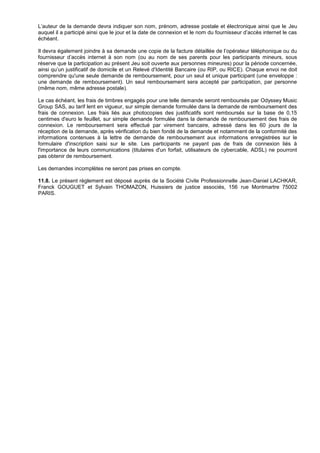 L’auteur de la demande devra indiquer son nom, prénom, adresse postale et électronique ainsi que le Jeu
auquel il a participé ainsi que le jour et la date de connexion et le nom du fournisseur d’accès internet le cas
échéant.

Il devra également joindre à sa demande une copie de la facture détaillée de l’opérateur téléphonique ou du
fournisseur d’accès internet à son nom (ou au nom de ses parents pour les participants mineurs, sous
réserve que la participation au présent Jeu soit ouverte aux personnes mineures) pour la période concernée,
ainsi qu’un justificatif de domicile et un Relevé d'Identité Bancaire (ou RIP, ou RICE). Chaque envoi ne doit
comprendre qu'une seule demande de remboursement, pour un seul et unique participant (une enveloppe :
une demande de remboursement). Un seul remboursement sera accepté par participation, par personne
(même nom, même adresse postale).

Le cas échéant, les frais de timbres engagés pour une telle demande seront remboursés par Odyssey Music
Group SAS, au tarif lent en vigueur, sur simple demande formulée dans la demande de remboursement des
frais de connexion. Les frais liés aux photocopies des justificatifs sont remboursés sur la base de 0,15
centimes d'euro le feuillet, sur simple demande formulée dans la demande de remboursement des frais de
connexion. Le remboursement sera effectué par virement bancaire, adressé dans les 60 jours de la
réception de la demande, après vérification du bien fondé de la demande et notamment de la conformité des
informations contenues à la lettre de demande de remboursement aux informations enregistrées sur le
formulaire d'inscription saisi sur le site. Les participants ne payant pas de frais de connexion liés à
l'importance de leurs communications (titulaires d'un forfait, utilisateurs de cybercable, ADSL) ne pourront
pas obtenir de remboursement.

Les demandes incomplètes ne seront pas prises en compte.

11.8. Le présent règlement est déposé auprès de la Société Civile Professionnelle Jean-Daniel LACHKAR,
Franck GOUGUET et Sylvain THOMAZON, Huissiers de justice associés, 156 rue Montmartre 75002
PARIS.
 