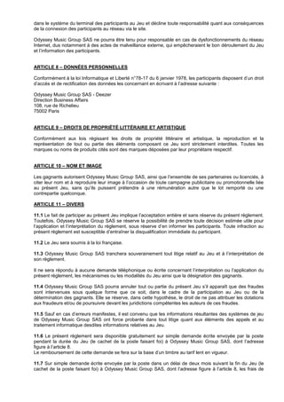 dans le système du terminal des participants au Jeu et décline toute responsabilité quant aux conséquences
de la connexion des participants au réseau via le site.

Odyssey Music Group SAS ne pourra être tenu pour responsable en cas de dysfonctionnements du réseau
Internet, dus notamment à des actes de malveillance externe, qui empêcheraient le bon déroulement du Jeu
et l’information des participants.


ARTICLE 8 – DONNÉES PERSONNELLES

Conformément à la loi Informatique et Liberté n°78-17 du 6 janvier 1978, les participants disposent d’un droit
d’accès et de rectification des données les concernant en écrivant à l’adresse suivante :

Odyssey Music Group SAS - Deezer
Direction Business Affairs
108, rue de Richelieu
75002 Paris


ARTICLE 9 – DROITS DE PROPRIÉTÉ LITTÉRAIRE ET ARTISTIQUE

Conformément aux lois régissant les droits de propriété littéraire et artistique, la reproduction et la
représentation de tout ou partie des éléments composant ce Jeu sont strictement interdites. Toutes les
marques ou noms de produits cités sont des marques déposées par leur propriétaire respectif.


ARTICLE 10 – NOM ET IMAGE

Les gagnants autorisent Odyssey Music Group SAS, ainsi que l’ensemble de ses partenaires ou licenciés, à
citer leur nom et à reproduire leur image à l’occasion de toute campagne publicitaire ou promotionnelle liée
au présent Jeu, sans qu’ils puissent prétendre à une rémunération autre que le lot remporté ou une
contrepartie quelconque.

ARTICLE 11 – DIVERS

11.1 Le fait de participer au présent Jeu implique l’acceptation entière et sans réserve du présent règlement.
Toutefois, Odyssey Music Group SAS se réserve la possibilité de prendre toute décision estimée utile pour
l’application et l’interprétation du règlement, sous réserve d’en informer les participants. Toute infraction au
présent règlement est susceptible d’entraîner la disqualification immédiate du participant.

11.2 Le Jeu sera soumis à la loi française.

11.3 Odyssey Music Group SAS tranchera souverainement tout litige relatif au Jeu et à l’interprétation de
son règlement.

Il ne sera répondu à aucune demande téléphonique ou écrite concernant l’interprétation ou l’application du
présent règlement, les mécanismes ou les modalités du Jeu ainsi que la désignation des gagnants.

11.4 Odyssey Music Group SAS pourra annuler tout ou partie du présent Jeu s’il apparaît que des fraudes
sont intervenues sous quelque forme que ce soit, dans le cadre de la participation au Jeu ou de la
détermination des gagnants. Elle se réserve, dans cette hypothèse, le droit de ne pas attribuer les dotations
aux fraudeurs et/ou de poursuivre devant les juridictions compétentes les auteurs de ces fraudes.

11.5 Sauf en cas d’erreurs manifestes, il est convenu que les informations résultantes des systèmes de jeu
de Odyssey Music Group SAS ont force probante dans tout litige quant aux éléments des appels et au
traitement informatique desdites informations relatives au Jeu.

11.6 Le présent règlement sera disponible gratuitement sur simple demande écrite envoyée par la poste
pendant la durée du Jeu (le cachet de la poste faisant foi) à Odyssey Music Group SAS, dont l’adresse
figure à l’article 8.
Le remboursement de cette demande se fera sur la base d’un timbre au tarif lent en vigueur.

11.7 Sur simple demande écrite envoyée par la poste dans un délai de deux mois suivant la fin du Jeu (le
cachet de la poste faisant foi) à Odyssey Music Group SAS, dont l’adresse figure à l’article 8, les frais de
 