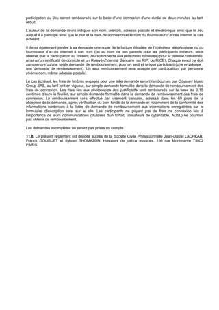 participation au Jeu seront remboursés sur la base d’une connexion d’une durée de deux minutes au tarif
réduit.

L’auteur de la demande devra indiquer son nom, prénom, adresse postale et électronique ainsi que le Jeu
auquel il a participé ainsi que le jour et la date de connexion et le nom du fournisseur d’accès internet le cas
échéant.

Il devra également joindre à sa demande une copie de la facture détaillée de l’opérateur téléphonique ou du
fournisseur d’accès internet à son nom (ou au nom de ses parents pour les participants mineurs, sous
réserve que la participation au présent Jeu soit ouverte aux personnes mineures) pour la période concernée,
ainsi qu’un justificatif de domicile et un Relevé d'Identité Bancaire (ou RIP, ou RICE). Chaque envoi ne doit
comprendre qu'une seule demande de remboursement, pour un seul et unique participant (une enveloppe :
une demande de remboursement). Un seul remboursement sera accepté par participation, par personne
(même nom, même adresse postale).

Le cas échéant, les frais de timbres engagés pour une telle demande seront remboursés par Odyssey Music
Group SAS, au tarif lent en vigueur, sur simple demande formulée dans la demande de remboursement des
frais de connexion. Les frais liés aux photocopies des justificatifs sont remboursés sur la base de 0,15
centimes d'euro le feuillet, sur simple demande formulée dans la demande de remboursement des frais de
connexion. Le remboursement sera effectué par virement bancaire, adressé dans les 60 jours de la
réception de la demande, après vérification du bien fondé de la demande et notamment de la conformité des
informations contenues à la lettre de demande de remboursement aux informations enregistrées sur le
formulaire d'inscription saisi sur le site. Les participants ne payant pas de frais de connexion liés à
l'importance de leurs communications (titulaires d'un forfait, utilisateurs de cybercable, ADSL) ne pourront
pas obtenir de remboursement.

Les demandes incomplètes ne seront pas prises en compte.

11.8. Le présent règlement est déposé auprès de la Société Civile Professionnelle Jean-Daniel LACHKAR,
Franck GOUGUET et Sylvain THOMAZON, Huissiers de justice associés, 156 rue Montmartre 75002
PARIS.
 