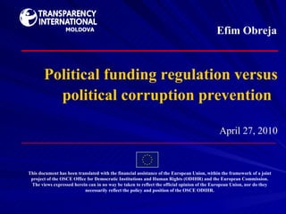Political funding regulation versus political corruption prevention   April  27 ,   2010 This document has been translated with the financial assistance of the European Union, within the framework of a joint project of the OSCE Office for Democratic Institutions and Human Rights (ODIHR) and the European Commission. The views expressed herein can in no way be taken to reflect the official opinion of the European Union, nor do they necessarily reflect the policy and position of the OSCE ODIHR. Efim Obreja MOLDOVA 