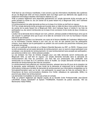 11.5 Sauf en cas d’erreurs manifestes, il est convenu que les informations résultantes des systèmes
de jeu de Blogmusik SAS ont force probante dans tout litige quant aux éléments des appels et au
traitement informatique desdites informations relatives au Jeu.
11.6 Le présent règlement sera disponible gratuitement sur simple demande écrite envoyée par la
poste pendant la durée du Jeu (le cachet de la poste faisant foi) à Blogmusik SAS, dont l’adresse
figure à l’article 8.
Le remboursement de cette demande se fera sur la base d’un timbre au tarif lent en vigueur.
11.7 Sur simple demande écrite envoyée par la poste dans un délai de deux mois suivant la fin du Jeu
(le cachet de la poste faisant foi) à Blogmusik SAS, dont l’adresse figure à l’article 8, les frais de
participation au Jeu seront remboursés sur la base d’une connexion d’une durée de deux minutes au
tarif réduit.
L’auteur de la demande devra indiquer son nom, prénom, adresse postale et électronique ainsi que le
Jeu auquel il a participé ainsi que le jour et la date de connexion et le nom du fournisseur d’accès
internet le cas échéant.
Il devra également joindre à sa demande une copie de la facture détaillée de l’opérateur téléphonique
ou du fournisseur d’accès internet à son nom (ou au nom de ses parents pour les participants
mineurs, sous réserve que la participation au présent Jeu soit ouverte aux personnes mineures) pour
la période concernée,
ainsi qu’un justificatif de domicile et un Relevé d'Identité Bancaire (ou RIP, ou RICE). Chaque envoi
ne doit comprendre qu'une seule demande de remboursement, pour un seul et unique participant (une
enveloppe :une demande de remboursement). Un seul remboursement sera accepté par participation,
par personne (même nom, même adresse postale).
Le cas échéant, les frais de timbres engagés pour une telle demande seront remboursés par
Blogmusik SAS, au tarif lent en vigueur, sur simple demande formulée dans la demande de
remboursement des frais de connexion. Les frais liés aux photocopies des justificatifs sont
remboursés sur la base de 0,15 centimes d'euro le feuillet, sur simple demande formulée dans la
demande de remboursement des frais de connexion.
Le remboursement sera effectué par virement bancaire, adressé dans les 60 jours de la réception de
la demande, après vérification du bien fondé de la demande et notamment de la conformité des
informations contenues à la lettre de demande de remboursement aux informations enregistrées sur le
formulaired'inscription saisi sur le site. Les participants ne payant pas de frais de connexion liés à
l'importance de leurs communications (titulaires d'un forfait, utilisateurs de cybercable, ADSL) ne
pourront pas obtenir de remboursement.
Les demandes incomplètes ne seront pas prises en compte.
11.8. Le présent règlement est déposé auprès de la Société Civile Professionnelle Jean-Daniel
LACHKAR, Franck GOUGUET et Sylvain THOMAZON, Huissiers de justice associés, 156 rue
Montmartre 75002 PARIS.
 
