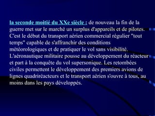 la seconde moitié du XXe siècle : de nouveau la fin de la
guerre met sur le marché un surplus d'appareils et de pilotes.
C'est le début du transport aérien commercial régulier "tout
temps" capable de s'affranchir des conditions
météorologiques et de pratiquer le vol sans visibilité.
L'aéronautique militaire pousse au développement du réacteur
et part à la conquête du vol supersonique. Les retombées
civiles permettent le développement des premiers avions de
lignes quadriréacteurs et le transport aérien s'ouvre à tous, au
moins dans les pays développés.

 