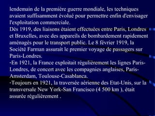 lendemain de la première guerre mondiale, les techniques
avaient suffisamment évolué pour permettre enfin d'envisager
l'exploitation commerciale.
Dès 1919, des liaisons étaient effectuées entre Paris, Londres
et Bruxelles, avec des appareils de bombardement rapidement
aménagés pour le transport public. Le 8 février 1919, la
Société Farman assurait le premier voyage de passagers sur
Paris-Londres.
-En 1921, la France exploitait régulièrement les lignes ParisLondres, de concert avec les compagnies anglaises, ParisAmsterdam, Toulouse-Casablanca.
-Toujours en 1921, la traversée aérienne des Etat-Unis, sur la
transversale New York-San Francisco (4 500 km ), était
assurée régulièrement .

 
