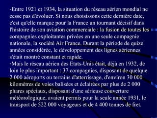 -Entre 1921 et 1934, la situation du réseau aérien mondial ne
cesse pas d'évoluer. Si nous choisissons cette dernière date,
c'est qu'elle marque pour la France un tournant décisif dans
l'histoire de son aviation commerciale : la fusion de toutes les
compagnies exploitantes privées en une seule compagnie
nationale, la société Air France. Durant la période de quize
années considérée, le développement des lignes aériennes
s'était montré constant et rapide.
-Mais le réseau aérien des Etats-Unis était, déjà en 1932, de
loin le plus important : 37 compagnies, disposant de quelque
2 000 aéroports ou terrains d'atterrissage, d'environ 30 000
kilomètres de voies balisées et éclairées par plus de 2 000
phares spéciaux, disposant d'une sérieuse couverture
météorologique, avaient permis pour la seule année 1931, le
transport de 522 000 voyageurs et de 4 400 tonnes de fret.

 