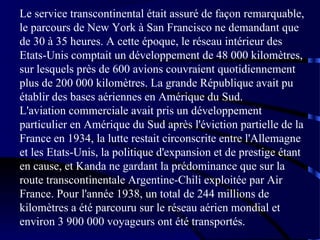 Le service transcontinental était assuré de façon remarquable,
le parcours de New York à San Francisco ne demandant que
de 30 à 35 heures. A cette époque, le réseau intérieur des
Etats-Unis comptait un développement de 48 000 kilomètres,
sur lesquels près de 600 avions couvraient quotidiennement
plus de 200 000 kilomètres. La grande République avait pu
établir des bases aériennes en Amérique du Sud.
L'aviation commerciale avait pris un développement
particulier en Amérique du Sud après l'éviction partielle de la
France en 1934, la lutte restait circonscrite entre l'Allemagne
et les Etats-Unis, la politique d'expansion et de prestige étant
en cause, et Kanda ne gardant la prédominance que sur la
route transcontinentale Argentine-Chili exploitée par Air
France. Pour l'année 1938, un total de 244 millions de
kilomètres a été parcouru sur le réseau aérien mondial et
environ 3 900 000 voyageurs ont été transportés.

 