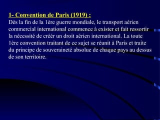 1- Convention de Paris (1919) :
Dès la fin de la 1ère guerre mondiale, le transport aérien
commercial international commence à exister et fait ressortir
la nécessité de créér un droit aérien international. La toute
1ère convention traitant de ce sujet se réunit à Paris et traite
du principe de souveraineté absolue de chaque pays au dessus
de son territoire.

 
