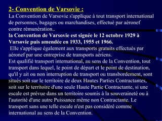 2- Convention de Varsovie :
La Convention de Varsovie s'applique à tout transport international
de personnes, bagages ou marchandises, effectué par aéronef
contre rémunération..
la Convention de Varsovie est signée le 12 octobre 1929 à
Varsovie puis amendée en 1933, 1955 et 1966.
Elle s'applique également aux transports gratuits effectués par
aéronef par une entreprise de transports aériens.
Est qualifié transport international, au sens de la Convention, tout
transport dans lequel, le point de départ et le point de destination,
qu'il y ait ou non interruption de transport ou transbordement, sont
situés soit sur le territoire de deux Hautes Parties Contractantes,
soit sur le territoire d'une seule Haute Partie Contractante, si une
escale est prévue dans un territoire soumis à la souveraineté ou à
l'autorité d'une autre Puissance même non Contractante. Le
transport sans une telle escale n'est pas considéré comme
international au sens de la Convention.

 