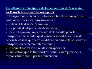 Les éléments principaux de la convention de Varsovie :
A- Dans le transport de voyageurs:
le transporteur est tenu de délivrer un billet de passage qui
doit contenir les mentions suivantes :
- Le lieu et la date de l'émission ;
- Les points de départ et de destination ;
- Les arrêts prévus, sous réserve de la faculté pour le
transporteur de stipuler qu'il pourra les modifier en cas de
nécessité et sans que cette modification puisse faire perdre au
transport son caractère international ;
- Le nom et l'adresse du ou des transporteurs ;
- L'indication que le transport est soumis au régime de la
responsabilité établi par la Convention.

 