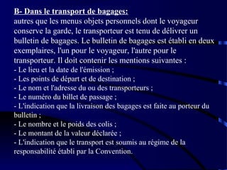B- Dans le transport de bagages:
autres que les menus objets personnels dont le voyageur
conserve la garde, le transporteur est tenu de délivrer un
bulletin de bagages. Le bulletin de bagages est établi en deux
exemplaires, l'un pour le voyageur, l'autre pour le
transporteur. Il doit contenir les mentions suivantes :
- Le lieu et la date de l'émission ;
- Les points de départ et de destination ;
- Le nom et l'adresse du ou des transporteurs ;
- Le numéro du billet de passage ;
- L'indication que la livraison des bagages est faite au porteur du
bulletin ;
- Le nombre et le poids des colis ;
- Le montant de la valeur déclarée ;
- L'indication que le transport est soumis au régime de la
responsabilité établi par la Convention.

 