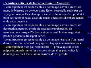 C- Autres articles de la convention de Varsovie:
-Le transporteur est responsable du dommage survenu en cas de
mort, de blessure ou de toute autre lésion corporelle subie par un
voyageur lorsque l'accident qui a causé le dommage s'est produit à
bord de l'aéronef ou au cours de toutes opérations d'embarquement
et de débarquement.
-Le transporteur est responsable du dommage survenu en cas de
destruction, perte ou avarie de bagages enregistrés ou de
marchandises lorsque l'événement qui acausé le dommage s'est
produit pendant le transport aérien.
-Le transporteur est responsable du dommage résultant d'un retard
dans le transport aérien de voyageurs, bagages ou marchandises.
-Le transporteur n'est pas responsable s'il prouve que lui et ses
préposés ont pris toutes les mesures nécessaires pour éviter le
dommage ou qu'il leur était impossible de les prendre.

 