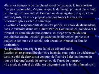 -Dans les transports de marchandises et de bagages, le transporteur
n'est pas responsable, s'il prouve que le dommage provient d'une faute
de pilotage, de conduite de l'aéronef ou de navigation, et que, à tous
autres égards, lui et ses préposés ont pris toutes les mesures
nécessaires pour éviter le dommage.
- L'action en responsabilité devra être portée, au choix du demandeur,
dans le territoire d'une des Hautes Parties Contractantes, soit devant le
tribunal du domicile du transporteur, du siège principal de son
exploitation ou du lieu où il possède un établissement par le soin
duquel le contrat a été conclu, soit devant le tribunal du lieu de
destination.
-La procédure sera réglée par la loi du tribunal saisi.
L'action en responsabilité doit être intentée, sous peine de déchéance,
dans le délai de deux ans à compter de l'arrivée à destination ou du
jour où l'aéronef aurait dû arriver, ou de l'arrêt du transport.
- Le mode du calcul du délai est déterminé par la loi du tribunal saisi.

 