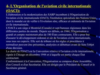 4- L'Organisation de l'aviation civile internationale
(OACI):
L'élaboration et la modernisation des SARP incombent à l'Organisation de
l'aviation civile internationale (OACI), l'institution spécialisée des Nations Unies
dont le mandat est de veiller à l'évolution sûre, efficace et ordonnée de l'aviation
civile internationale.
L'OACI a son siège à Montréal (Canada) et sept bureaux régionaux dans les
différentes parties du monde. Depuis ses débuts, en 1944, l'Organisation a
grandi et compte maintenant plus de 180 États contractants. Elle a pour but
d'assurer le développement ordonné et sûr de l'aviation civile internationale,
sous tous ses aspects. Elle sert de tribune où les règles et procédures à
normaliser peuvent être présentées, analysées et débattues avant de faire l'objet
d'une décision.
La charte de l'OACI est la Convention relative à l'aviation civile internationale,
signée à Chicago en décembre 1944 et à laquelle est partie chaque État
contractant.
Conformément à la Convention, l'Organisation se compose d'une Assemblée,
d'un Conseil et d'un Secrétariat. Elle est dirigée par le Président du Conseil et le
Secrétaire général.

 