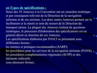 a)-Types de spécifications :
Seize des 18 Annexes à la Convention ont un caractère technique
et par conséquent relèvent de la Direction de la navigation
aérienne et de ses sections. Les deux autres Annexes portent sur la
facilitation et la sûreté et sont du ressort de la Direction du
transport aérien. La plupart des Annexes traitant de questions
techniques, le processus d'élaboration des spécifications est en
général décrit en fonction de ces Annexes.
Les spécifications élaborées par l'OACI se présentent sous
différentes formes :
les normes et pratiques recommandées (SARP);
les procédures pour les services de la navigation aérienne (PANS);
les procédures complémentaires régionales (SUPP) et des
éléments indicatifs
sous plusieurs formes.

 