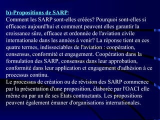 b)-Propositions de SARP:
Comment les SARP sont-elles créées? Pourquoi sont-elles si
efficaces aujourd'hui et comment peuvent elles garantir la
croissance sûre, efficace et ordonnée de l'aviation civile
internationale dans les années à venir? La réponse tient en ces
quatre termes, indissociables de l'aviation : coopération,
consensus, conformité et engagement. Coopération dans la
formulation des SARP, consensus dans leur approbation,
conformité dans leur application et engagement d'adhésion à ce
processus continu.
Le processus de création ou de révision des SARP commence
par la présentation d'une proposition, élaborée par l'OACI elle
même ou par un de ses États contractants. Les propositions
peuvent également émaner d'organisations internationales.

 