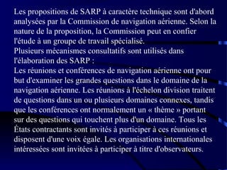 Les propositions de SARP à caractère technique sont d'abord
analysées par la Commission de navigation aérienne. Selon la
nature de la proposition, la Commission peut en confier
l'étude à un groupe de travail spécialisé.
Plusieurs mécanismes consultatifs sont utilisés dans
l'élaboration des SARP :
Les réunions et conférences de navigation aérienne ont pour
but d'examiner les grandes questions dans le domaine de la
navigation aérienne. Les réunions à l'échelon division traitent
de questions dans un ou plusieurs domaines connexes, tandis
que les conférences ont normalement un « thème » portant
sur des questions qui touchent plus d'un domaine. Tous les
États contractants sont invités à participer à ces réunions et
disposent d'une voix égale. Les organisations internationales
intéressées sont invitées à participer à titre d'observateurs.

 